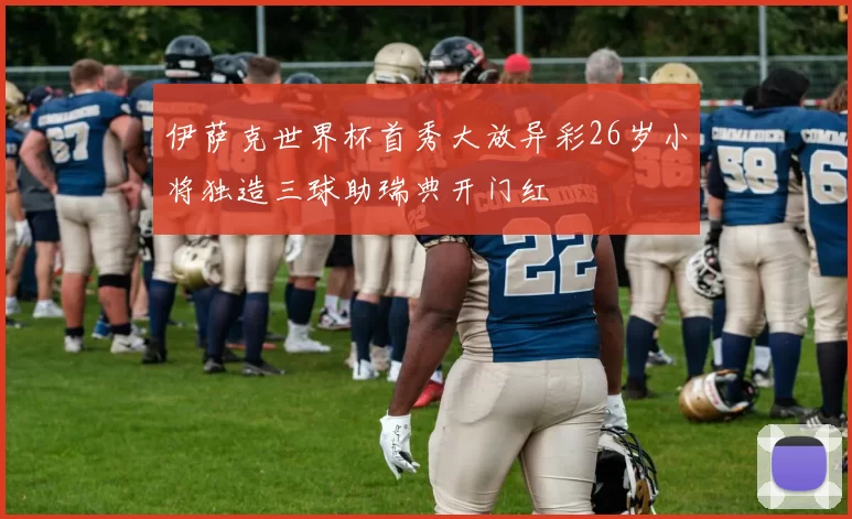 伊萨克世界杯首秀大放异彩26岁小将独造三球助瑞典开门红