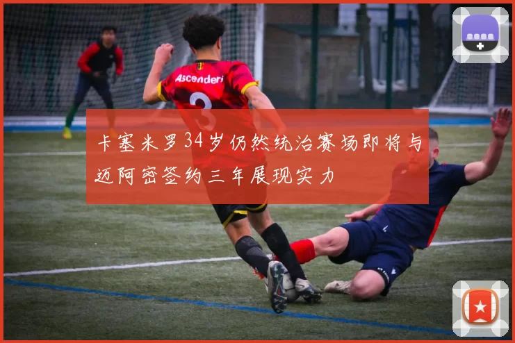 卡塞米罗34岁仍然统治赛场即将与迈阿密签约三年展现实力